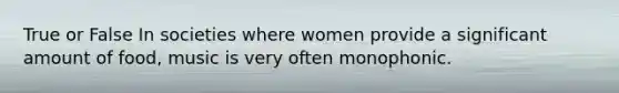 True or False In societies where women provide a significant amount of food, music is very often monophonic.