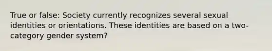 True or false: Society currently recognizes several sexual identities or orientations. These identities are based on a two-category gender system?