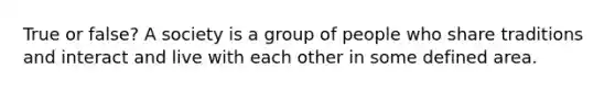 True or false? A society is a group of people who share traditions and interact and live with each other in some defined area.