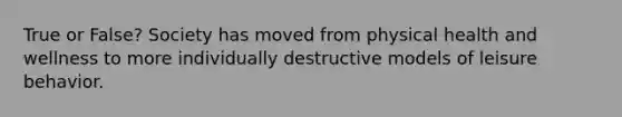 True or False? Society has moved from physical health and wellness to more individually destructive models of leisure behavior.