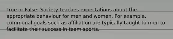 True or False: Society teaches expectations about the appropriate behaviour for men and women. For example, communal goals such as affiliation are typically taught to men to facilitate their success in team sports.