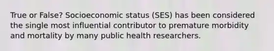 True or False? Socioeconomic status (SES) has been considered the single most influential contributor to premature morbidity and mortality by many public health researchers.