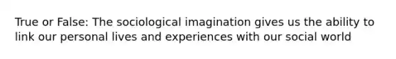 True or False: The sociological imagination gives us the ability to link our personal lives and experiences with our social world