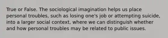 True or False. The sociological imagination helps us place personal troubles, such as losing one's job or attempting suicide, into a larger social context, where we can distinguish whether and how personal troubles may be related to public issues.