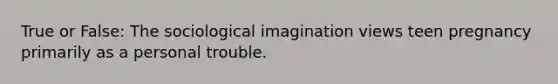 True or False: The sociological imagination views teen pregnancy primarily as a personal trouble.