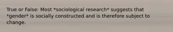 True or False: Most *sociological research* suggests that *gender* is socially constructed and is therefore subject to change.