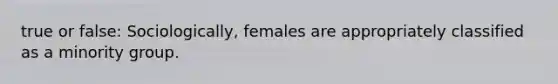 true or false: Sociologically, females are appropriately classified as a minority group.