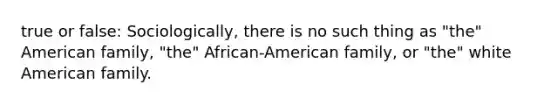 true or false: Sociologically, there is no such thing as "the" American family, "the" African-American family, or "the" white American family.