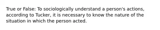 True or False: To sociologically understand a person's actions, according to Tucker, it is necessary to know the nature of the situation in which the person acted.