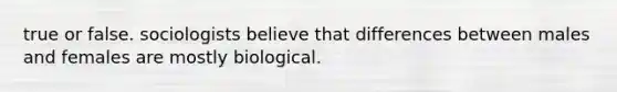 true or false. sociologists believe that differences between males and females are mostly biological.