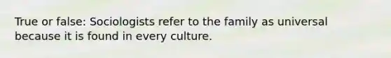 True or false: Sociologists refer to the family as universal because it is found in every culture.