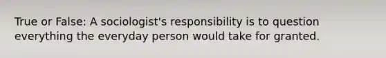 True or False: A sociologist's responsibility is to question everything the everyday person would take for granted.