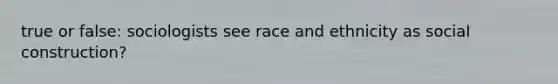 true or false: sociologists see race and ethnicity as social construction?