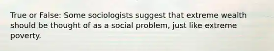 True or False: Some sociologists suggest that extreme wealth should be thought of as a social problem, just like extreme poverty.