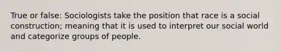 True or false: Sociologists take the position that race is a social construction; meaning that it is used to interpret our social world and categorize groups of people.