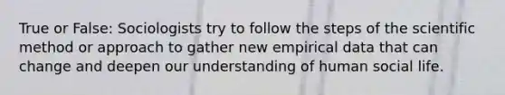 True or False: Sociologists try to follow the steps of the scientific method or approach to gather new empirical data that can change and deepen our understanding of human social life.