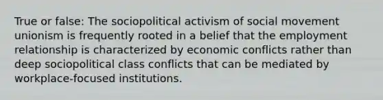 True or false: The sociopolitical activism of social movement unionism is frequently rooted in a belief that the employment relationship is characterized by economic conflicts rather than deep sociopolitical class conflicts that can be mediated by workplace-focused institutions.