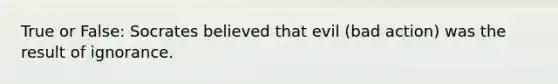 True or False: Socrates believed that evil (bad action) was the result of ignorance.