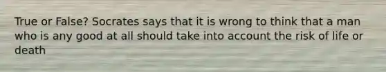 True or False? Socrates says that it is wrong to think that a man who is any good at all should take into account the risk of life or death