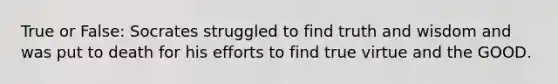 True or False: Socrates struggled to find truth and wisdom and was put to death for his efforts to find true virtue and the GOOD.