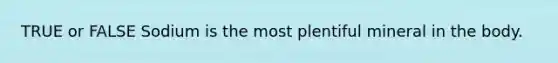 TRUE or FALSE Sodium is the most plentiful mineral in the body.