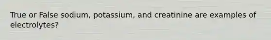 True or False sodium, potassium, and creatinine are examples of electrolytes?