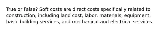 True or False? Soft costs are direct costs specifically related to construction, including land cost, labor, materials, equipment, basic building services, and mechanical and electrical services.