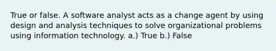 True or false. A software analyst acts as a change agent by using design and analysis techniques to solve organizational problems using information technology. a.) True b.) False