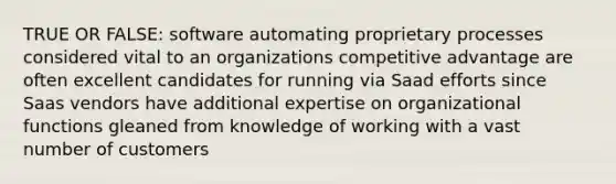 TRUE OR FALSE: software automating proprietary processes considered vital to an organizations competitive advantage are often excellent candidates for running via Saad efforts since Saas vendors have additional expertise on organizational functions gleaned from knowledge of working with a vast number of customers