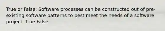 True or False: Software processes can be constructed out of pre-existing software patterns to best meet the needs of a software project. True False