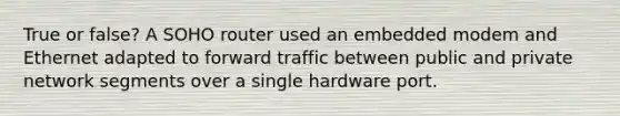 True or false? A SOHO router used an embedded modem and Ethernet adapted to forward traffic between public and private network segments over a single hardware port.