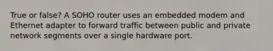 True or false? A SOHO router uses an embedded modem and Ethernet adapter to forward traffic between public and private network segments over a single hardware port.