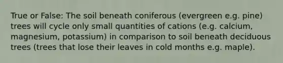 True or False: The soil beneath coniferous (evergreen e.g. pine) trees will cycle only small quantities of cations (e.g. calcium, magnesium, potassium) in comparison to soil beneath deciduous trees (trees that lose their leaves in cold months e.g. maple).