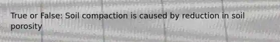 True or False: Soil compaction is caused by reduction in soil porosity