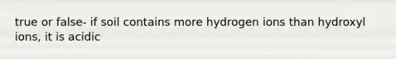 true or false- if soil contains more hydrogen ions than hydroxyl ions, it is acidic