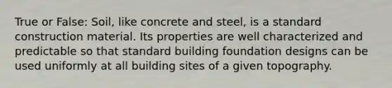 True or False: Soil, like concrete and steel, is a standard construction material. Its properties are well characterized and predictable so that standard building foundation designs can be used uniformly at all building sites of a given topography.