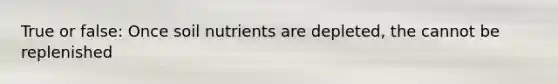 True or false: Once soil nutrients are depleted, the cannot be replenished