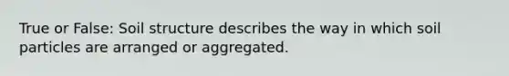 True or False: Soil structure describes the way in which soil particles are arranged or aggregated.