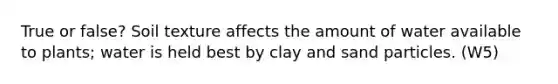 True or false? Soil texture affects the amount of water available to plants; water is held best by clay and sand particles. (W5)