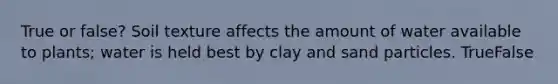 True or false? Soil texture affects the amount of water available to plants; water is held best by clay and sand particles. TrueFalse