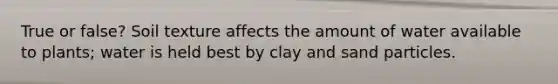 True or false? Soil texture affects the amount of water available to plants; water is held best by clay and sand particles.
