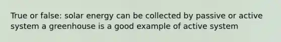True or false: solar energy can be collected by passive or active system a greenhouse is a good example of active system