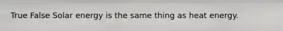 True False Solar energy is the same thing as heat energy.