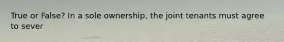 True or False? In a sole ownership, the joint tenants must agree to sever