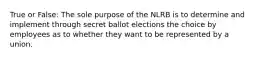 True or False: The sole purpose of the NLRB is to determine and implement through secret ballot elections the choice by employees as to whether they want to be represented by a union.