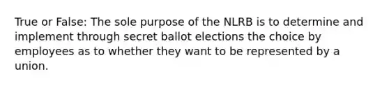 True or False: The sole purpose of the NLRB is to determine and implement through secret ballot elections the choice by employees as to whether they want to be represented by a union.