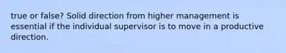 true or false? Solid direction from higher management is essential if the individual supervisor is to move in a productive direction.