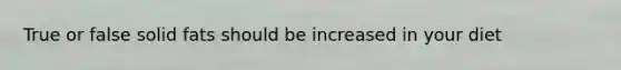 True or false solid fats should be increased in your diet