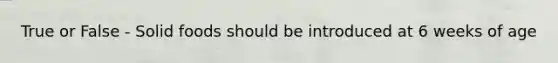 True or False - Solid foods should be introduced at 6 weeks of age