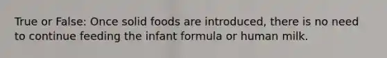 True or False: Once solid foods are introduced, there is no need to continue feeding the infant formula or human milk.